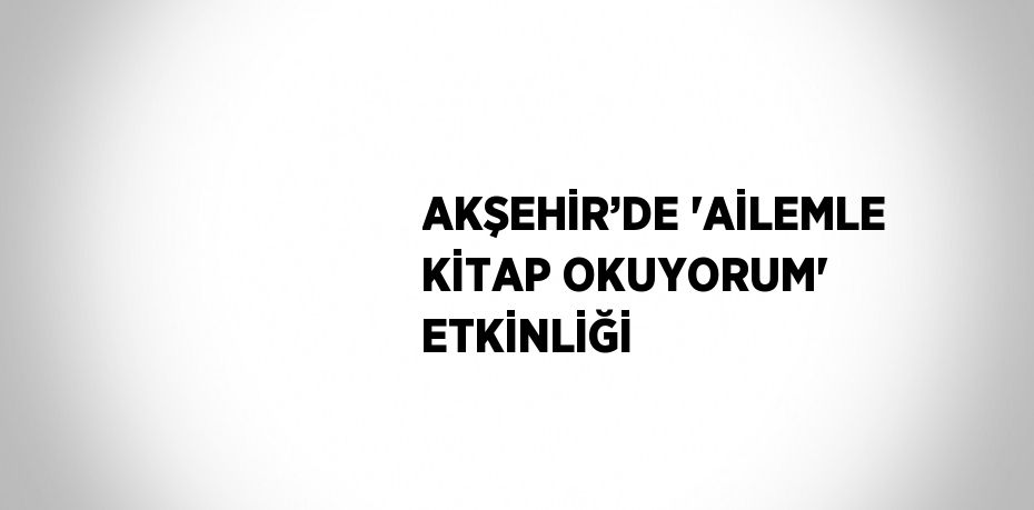 AKŞEHİR’DE 'AİLEMLE KİTAP OKUYORUM' ETKİNLİĞİ