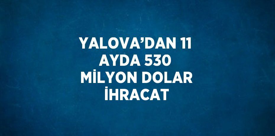 YALOVA’DAN 11 AYDA 530 MİLYON DOLAR İHRACAT