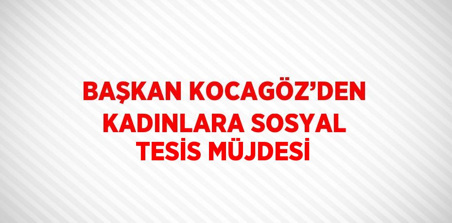 BAŞKAN KOCAGÖZ’DEN KADINLARA SOSYAL TESİS MÜJDESİ