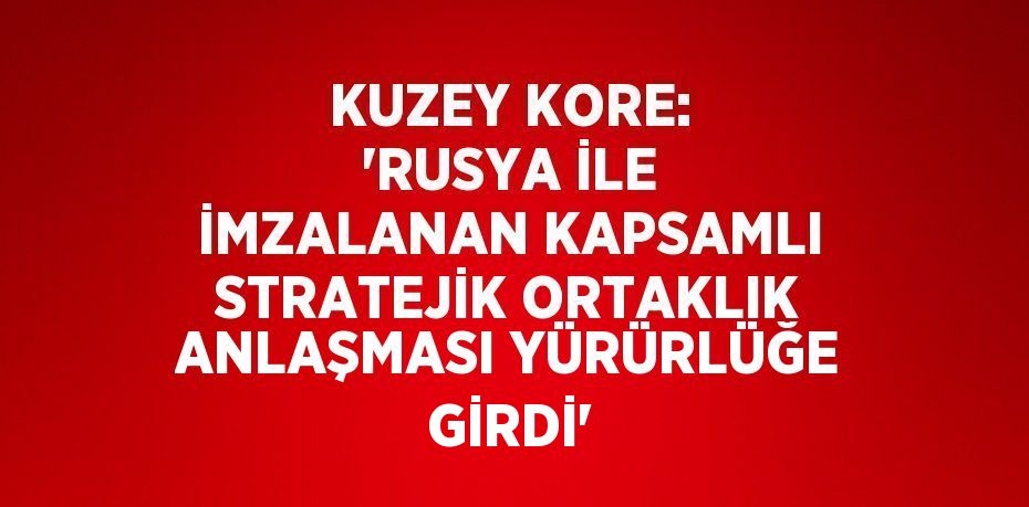 KUZEY KORE: 'RUSYA İLE İMZALANAN KAPSAMLI STRATEJİK ORTAKLIK ANLAŞMASI YÜRÜRLÜĞE GİRDİ'