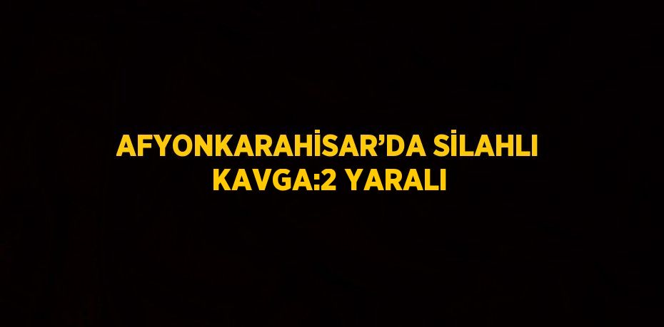 AFYONKARAHİSAR’DA SİLAHLI KAVGA:2 YARALI