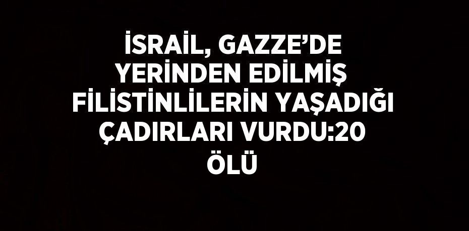 İSRAİL, GAZZE’DE YERİNDEN EDİLMİŞ FİLİSTİNLİLERİN YAŞADIĞI ÇADIRLARI VURDU:20 ÖLÜ