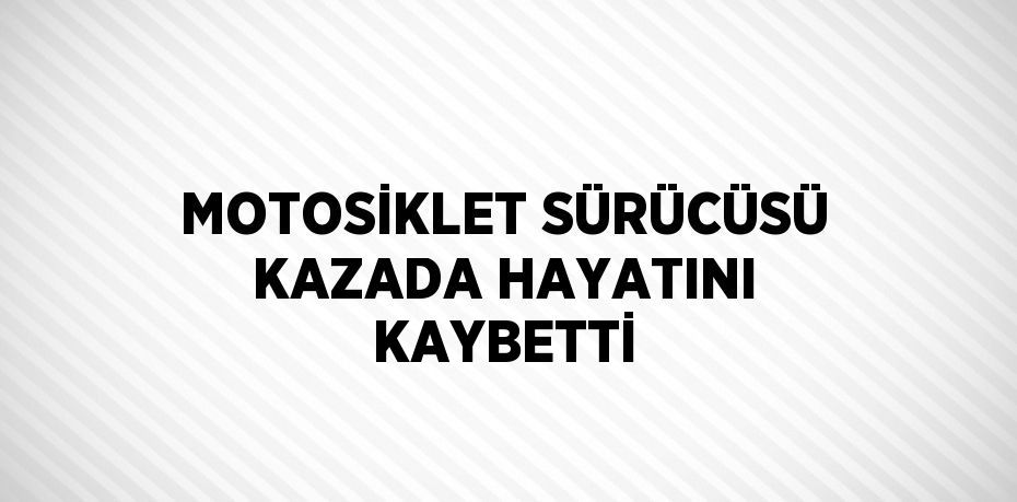 MOTOSİKLET SÜRÜCÜSÜ KAZADA HAYATINI KAYBETTİ