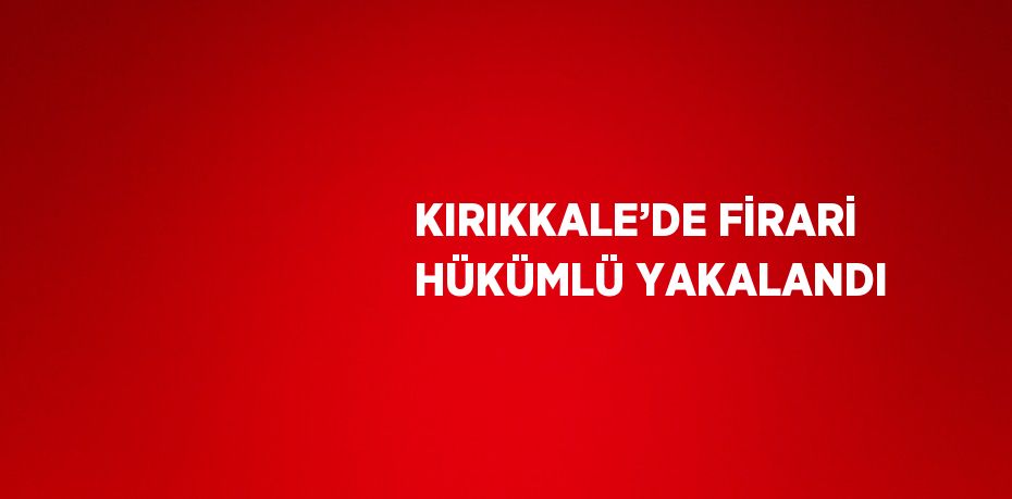 KIRIKKALE’DE FİRARİ HÜKÜMLÜ YAKALANDI