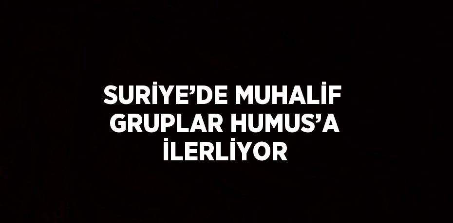 SURİYE’DE MUHALİF GRUPLAR HUMUS’A İLERLİYOR