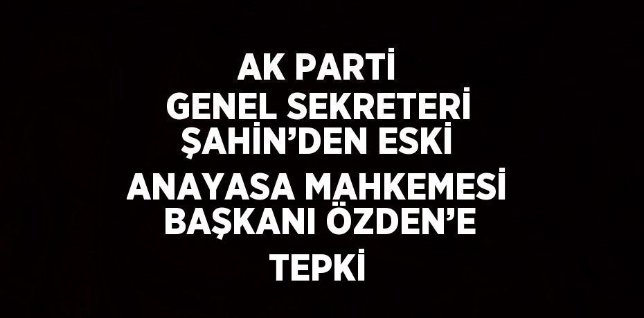 AK PARTİ GENEL SEKRETERİ ŞAHİN’DEN ESKİ ANAYASA MAHKEMESİ BAŞKANI ÖZDEN’E TEPKİ