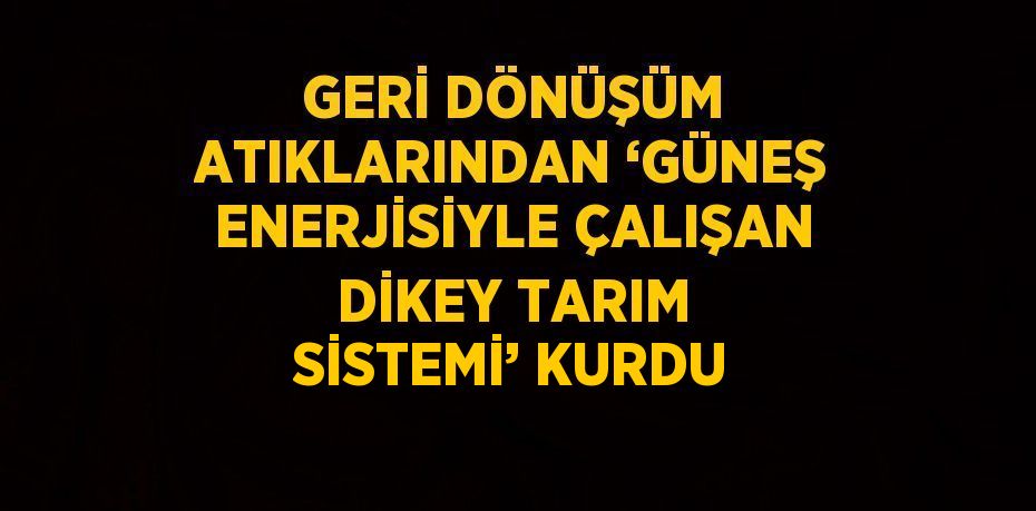 GERİ DÖNÜŞÜM ATIKLARINDAN ‘GÜNEŞ ENERJİSİYLE ÇALIŞAN DİKEY TARIM SİSTEMİ’ KURDU