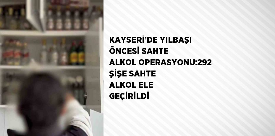 KAYSERİ’DE YILBAŞI ÖNCESİ SAHTE ALKOL OPERASYONU:292 ŞİŞE SAHTE ALKOL ELE GEÇİRİLDİ