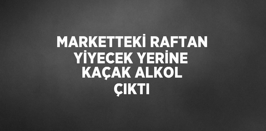 MARKETTEKİ RAFTAN YİYECEK YERİNE KAÇAK ALKOL ÇIKTI