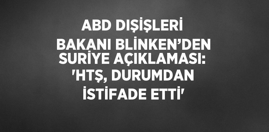 ABD DIŞİŞLERİ BAKANI BLİNKEN’DEN SURİYE AÇIKLAMASI: 'HTŞ, DURUMDAN İSTİFADE ETTİ'