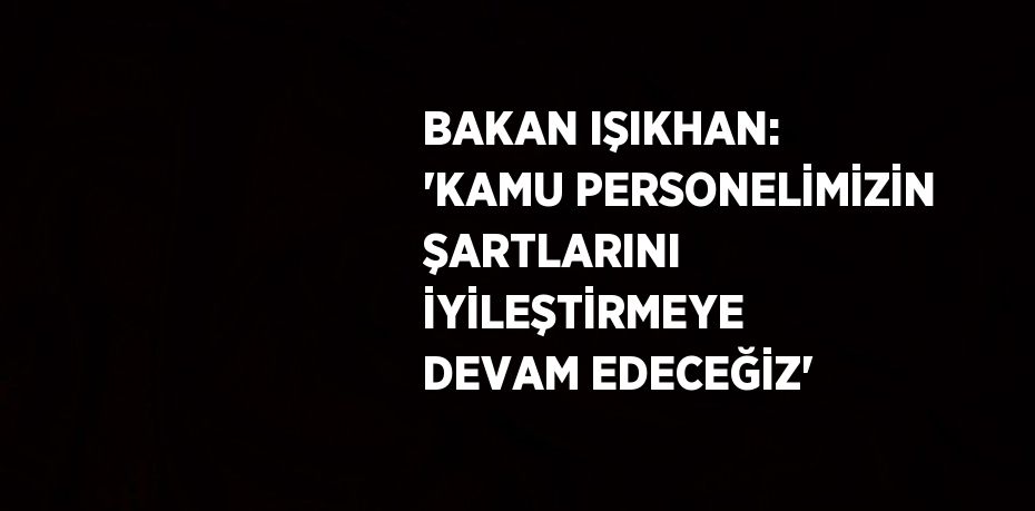 BAKAN IŞIKHAN: 'KAMU PERSONELİMİZİN ŞARTLARINI İYİLEŞTİRMEYE DEVAM EDECEĞİZ'