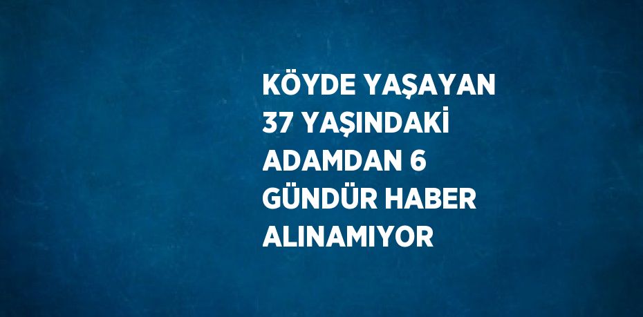 KÖYDE YAŞAYAN 37 YAŞINDAKİ ADAMDAN 6 GÜNDÜR HABER ALINAMIYOR