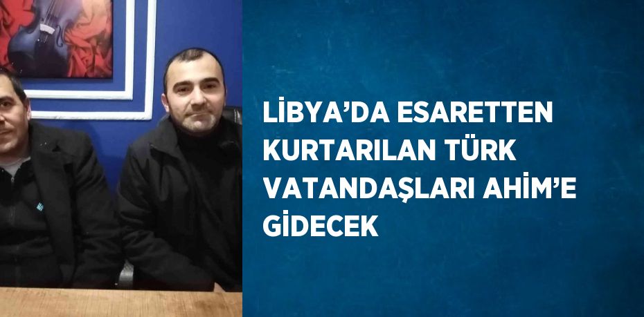 LİBYA’DA ESARETTEN KURTARILAN TÜRK VATANDAŞLARI AHİM’E GİDECEK