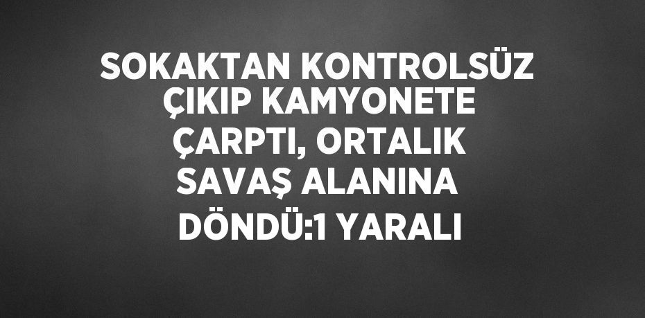 SOKAKTAN KONTROLSÜZ ÇIKIP KAMYONETE ÇARPTI, ORTALIK SAVAŞ ALANINA DÖNDÜ:1 YARALI