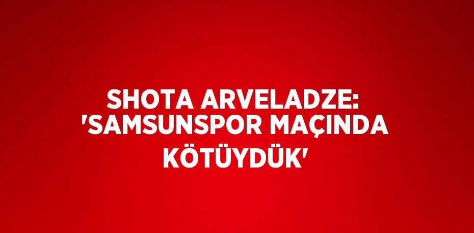 SHOTA ARVELADZE: 'SAMSUNSPOR MAÇINDA KÖTÜYDÜK'