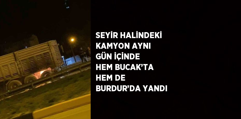 SEYİR HALİNDEKİ KAMYON AYNI GÜN İÇİNDE HEM BUCAK’TA HEM DE BURDUR’DA YANDI