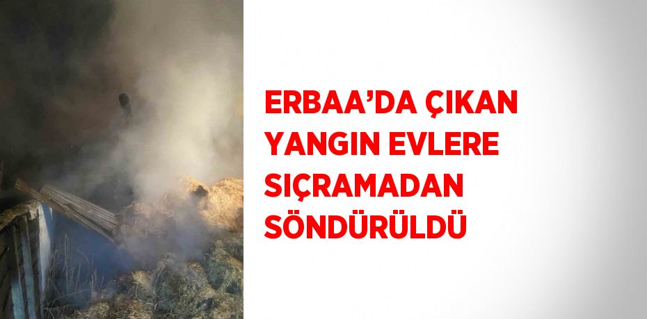 ERBAA’DA ÇIKAN YANGIN EVLERE SIÇRAMADAN SÖNDÜRÜLDÜ