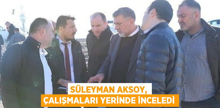 SÜLEYMAN AKSOY, ÇALIŞMALARI YERİNDE İNCELEDİ