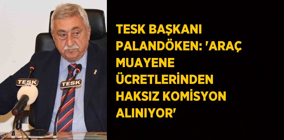 TESK BAŞKANI PALANDÖKEN: 'ARAÇ MUAYENE ÜCRETLERİNDEN HAKSIZ KOMİSYON ALINIYOR'