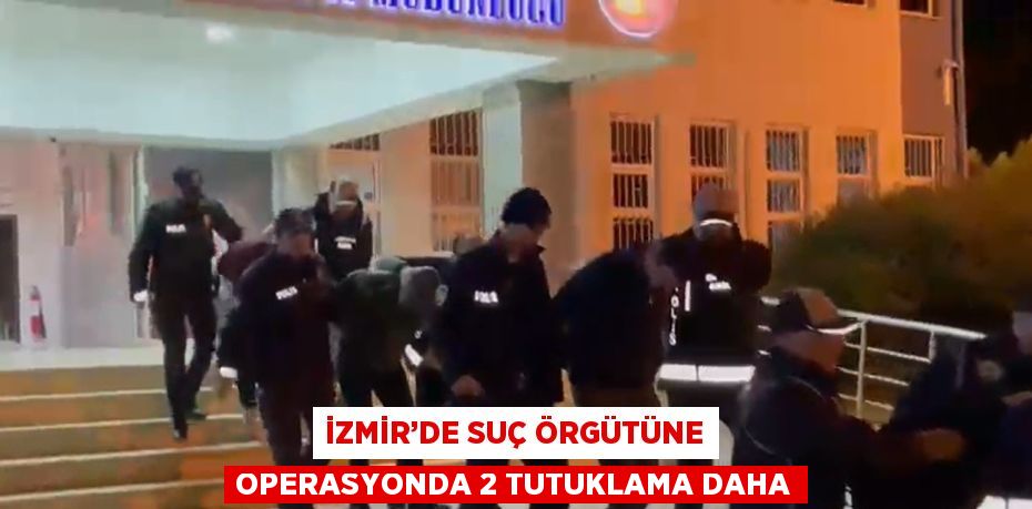 İZMİR’DE SUÇ ÖRGÜTÜNE OPERASYONDA 2 TUTUKLAMA DAHA