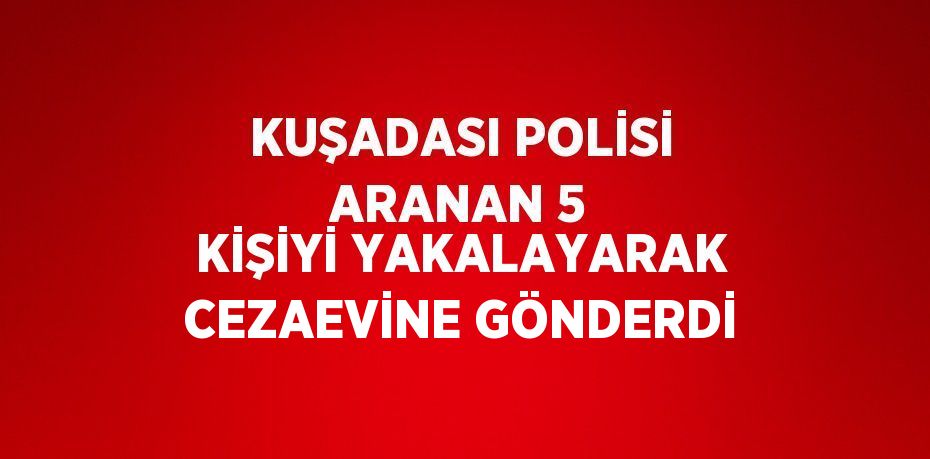 KUŞADASI POLİSİ ARANAN 5 KİŞİYİ YAKALAYARAK CEZAEVİNE GÖNDERDİ