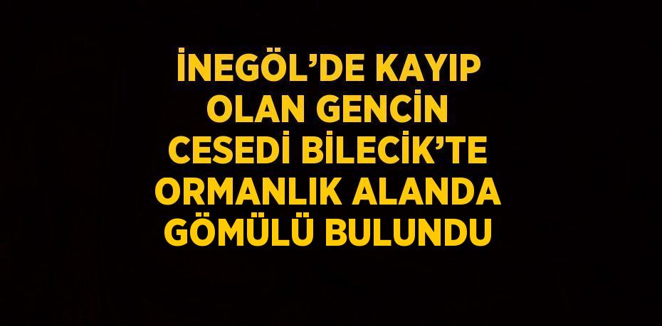 İNEGÖL’DE KAYIP OLAN GENCİN CESEDİ BİLECİK’TE ORMANLIK ALANDA GÖMÜLÜ BULUNDU