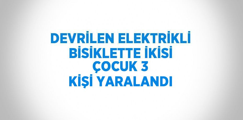 DEVRİLEN ELEKTRİKLİ BİSİKLETTE İKİSİ ÇOCUK 3 KİŞİ YARALANDI