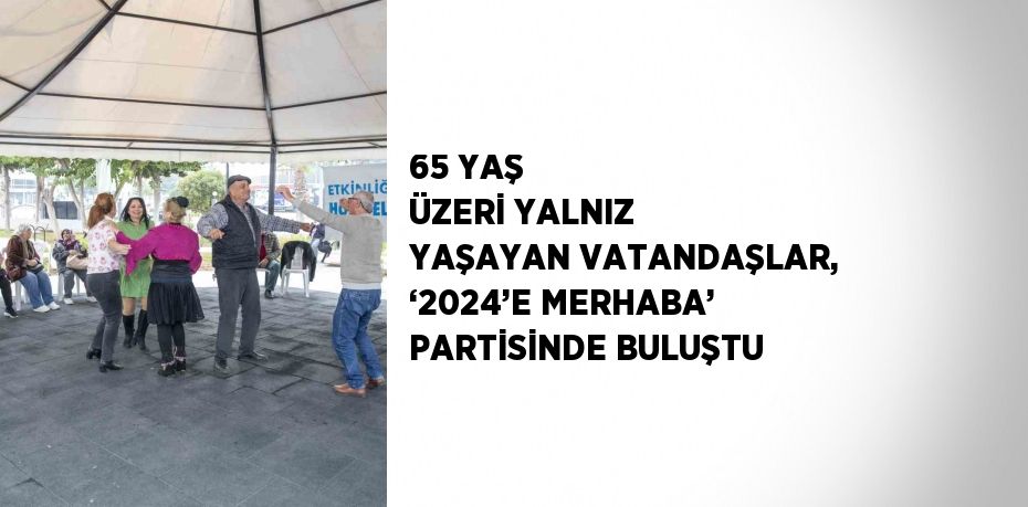 65 YAŞ ÜZERİ YALNIZ YAŞAYAN VATANDAŞLAR, ‘2024’E MERHABA’ PARTİSİNDE BULUŞTU