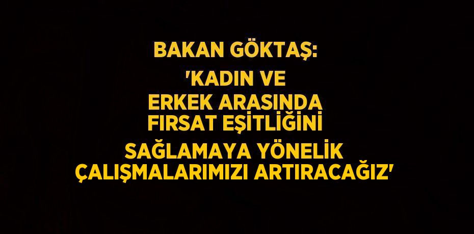 BAKAN GÖKTAŞ: 'KADIN VE ERKEK ARASINDA FIRSAT EŞİTLİĞİNİ SAĞLAMAYA YÖNELİK ÇALIŞMALARIMIZI ARTIRACAĞIZ'