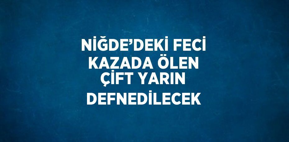 NİĞDE’DEKİ FECİ KAZADA ÖLEN ÇİFT YARIN DEFNEDİLECEK