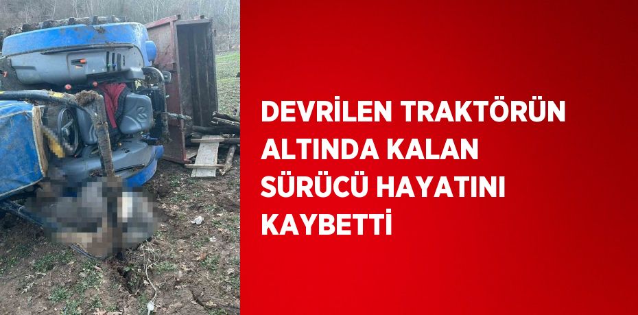 DEVRİLEN TRAKTÖRÜN ALTINDA KALAN SÜRÜCÜ HAYATINI KAYBETTİ