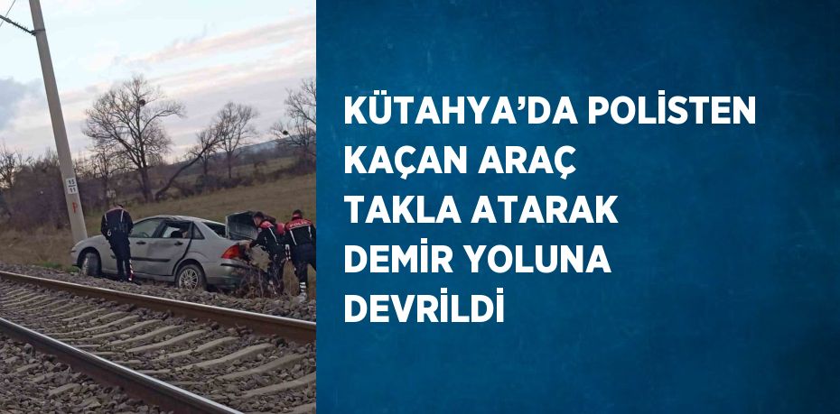 KÜTAHYA’DA POLİSTEN KAÇAN ARAÇ TAKLA ATARAK DEMİR YOLUNA DEVRİLDİ