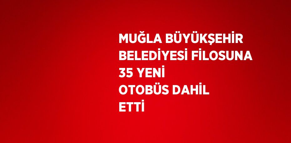 MUĞLA BÜYÜKŞEHİR BELEDİYESİ FİLOSUNA 35 YENİ OTOBÜS DAHİL ETTİ