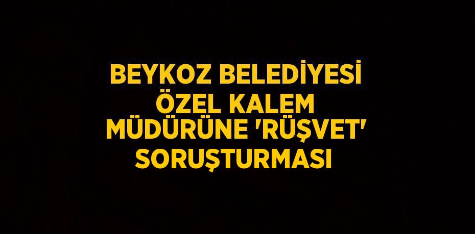 BEYKOZ BELEDİYESİ ÖZEL KALEM MÜDÜRÜNE 'RÜŞVET' SORUŞTURMASI