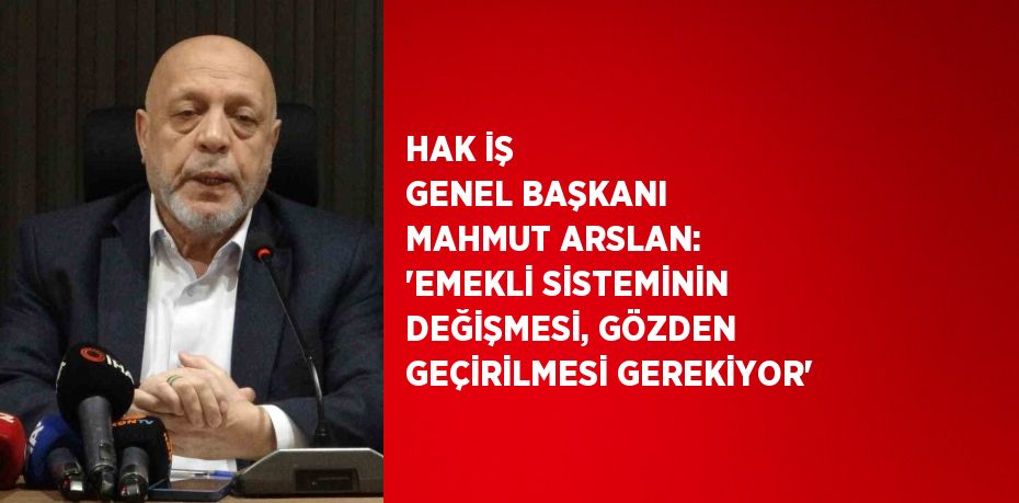 HAK İŞ GENEL BAŞKANI MAHMUT ARSLAN: 'EMEKLİ SİSTEMİNİN DEĞİŞMESİ, GÖZDEN GEÇİRİLMESİ GEREKİYOR'