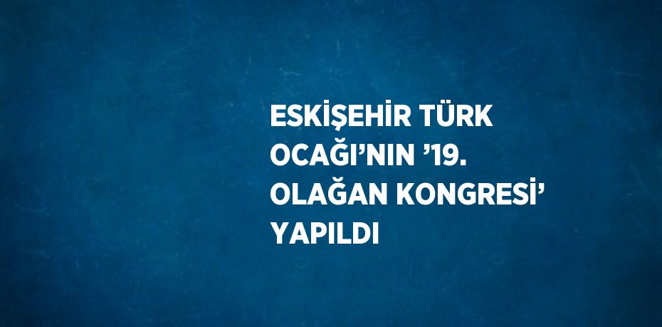 ESKİŞEHİR TÜRK OCAĞI’NIN ’19. OLAĞAN KONGRESİ’ YAPILDI