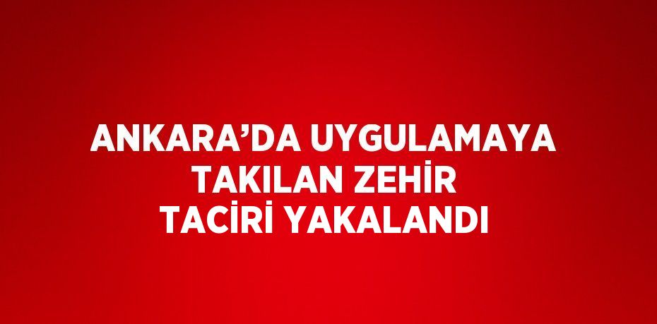 ANKARA’DA UYGULAMAYA TAKILAN ZEHİR TACİRİ YAKALANDI