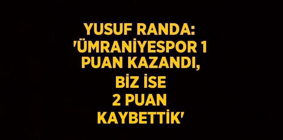 YUSUF RANDA: 'ÜMRANİYESPOR 1 PUAN KAZANDI, BİZ İSE 2 PUAN KAYBETTİK'