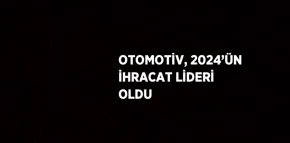 OTOMOTİV, 2024’ÜN İHRACAT LİDERİ OLDU