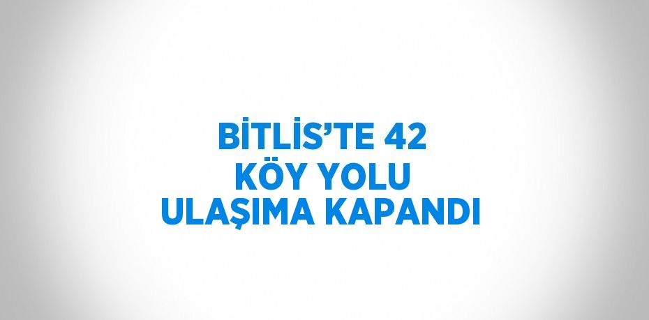 BİTLİS’TE 42 KÖY YOLU ULAŞIMA KAPANDI