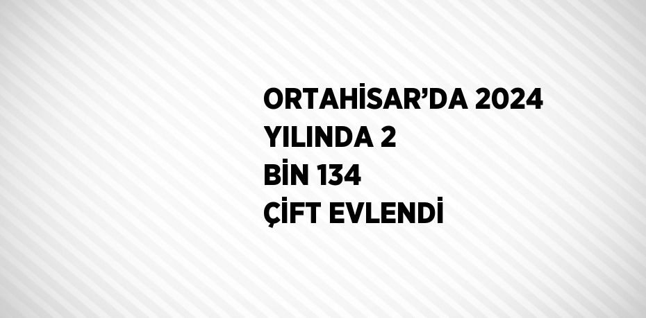 ORTAHİSAR’DA 2024 YILINDA 2 BİN 134 ÇİFT EVLENDİ