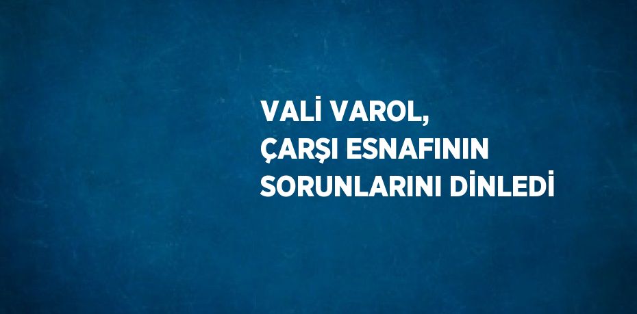 VALİ VAROL, ÇARŞI ESNAFININ SORUNLARINI DİNLEDİ