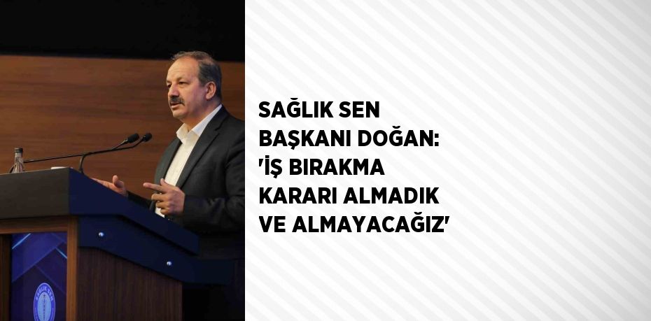 SAĞLIK SEN BAŞKANI DOĞAN: 'İŞ BIRAKMA KARARI ALMADIK VE ALMAYACAĞIZ'