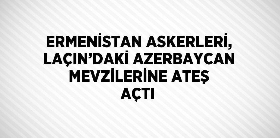 ERMENİSTAN ASKERLERİ, LAÇIN’DAKİ AZERBAYCAN MEVZİLERİNE ATEŞ AÇTI