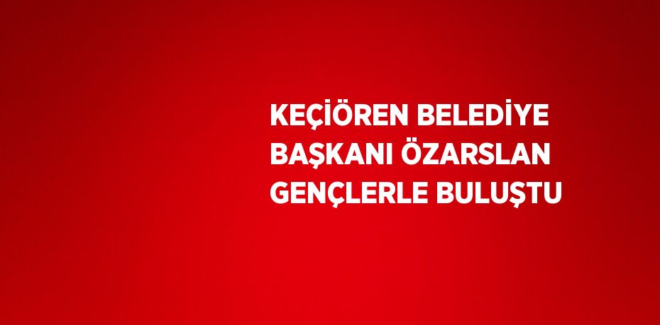 KEÇİÖREN BELEDİYE BAŞKANI ÖZARSLAN GENÇLERLE BULUŞTU