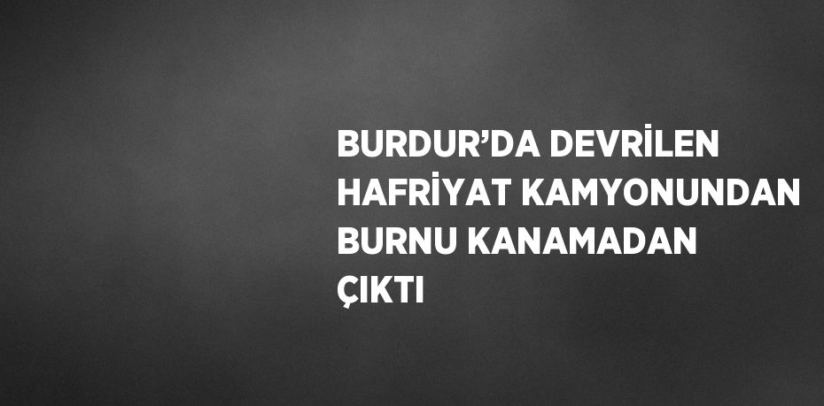 BURDUR’DA DEVRİLEN HAFRİYAT KAMYONUNDAN BURNU KANAMADAN ÇIKTI