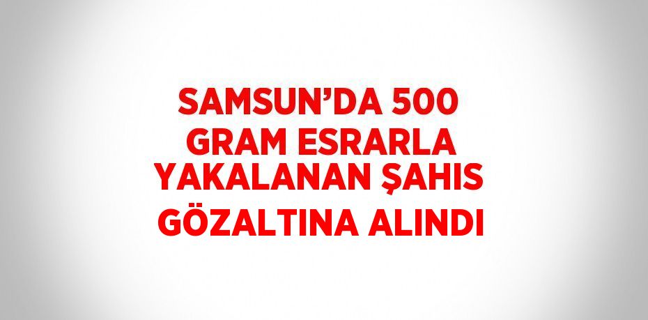 SAMSUN’DA 500 GRAM ESRARLA YAKALANAN ŞAHIS GÖZALTINA ALINDI