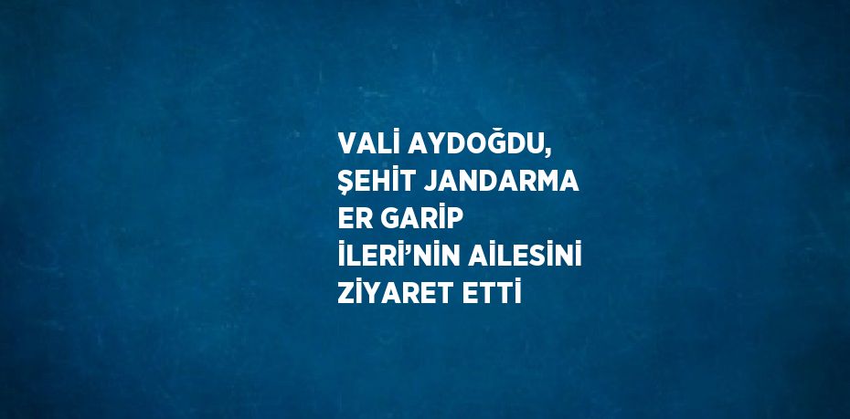 VALİ AYDOĞDU, ŞEHİT JANDARMA ER GARİP İLERİ’NİN AİLESİNİ ZİYARET ETTİ