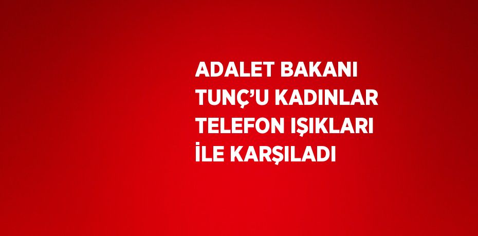 ADALET BAKANI TUNÇ’U KADINLAR TELEFON IŞIKLARI İLE KARŞILADI