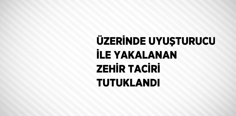 ÜZERİNDE UYUŞTURUCU İLE YAKALANAN ZEHİR TACİRİ TUTUKLANDI